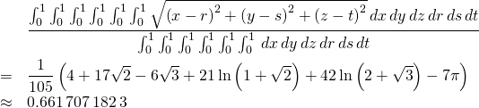 \begin{eqnarray*} &&\frac{\int_{0}^{1}\int_{0}^{1}\int_{0}^{1}\int_{0}^{1}\int_{0}^{1} \int_{0}^{1}\sqrt{\left( x-r\right) ^{2}+\left( y-s\right) ^{2}+\left( z-t\right) ^{2}}\,dx\,dy\,dz\,dr\,ds\,dt}{\int_{0}^{1}\int_{0}^{1} \int_{0}^{1}\int_{0}^{1}\int_{0}^{1}\int_{0}^{1}\,dx\,dy\,dz\,dr\,ds\,dt} \\ &=&\frac{1}{105}\left( 4+17\sqrt{2}-6\sqrt{3}+21\ln \left( 1+\sqrt{2}\right) +42\ln \left( 2+\sqrt{3}\right) -7\pi \right) \\ &\approx &0.661\,707\,182\,3 \end{eqnarray*}