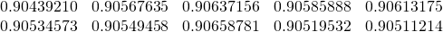 \begin{equation*} \begin{array}{ccccc} 0.90439210 & 0.90567635 & 0.90637156 & 0.90585888 & 0.90613175 \\ 0.90534573 & 0.90549458 & 0.90658781 & 0.90519532 & 0.90511214 \end{array} \end{equation*}