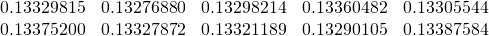 \begin{equation*} \begin{array}{ccccc} 0.13329815 & 0.13276880 & 0.13298214 & 0.13360482 & 0.13305544 \\ 0.13375200 & 0.13327872 & 0.13321189 & 0.13290105 & 0.13387584% \end{array}% \end{equation*}