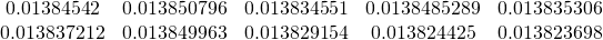 \begin{equation*} \begin{array}{ccccc} 0.01384542 & 0.013850796 & 0.013834551 & 0.0138485289 & 0.013835306 \\  0.013837212 & 0.013849963 & 0.013829154 & 0.013824425 & 0.013823698% \end{array} \end{equation*}