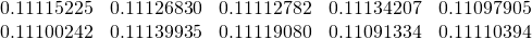 \begin{equation*} \begin{array}{ccccc} 0.11115225 & 0.11126830 & 0.11112782 & 0.11134207 & 0.11097905 \\ 0.11100242 & 0.11139935 & 0.11119080 & 0.11091334 & 0.11110394% \end{array}% \end{equation*}