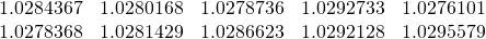 \begin{equation*} \begin{array}{ccccc} 1.0284367 & 1.0280168 & 1.0278736 & 1.0292733 & 1.0276101 \\ 1.0278368 & 1.0281429 & 1.0286623 & 1.0292128 & 1.0295579 \end{array} \end{equation*}